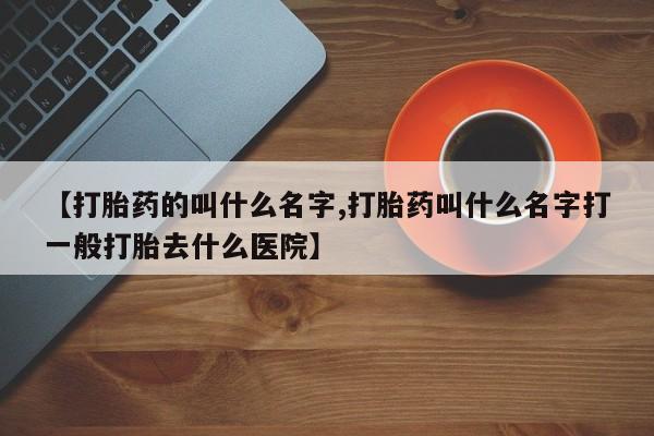 药流药购买【打胎药的叫什么名字,打胎药叫什么名字打一般打胎去什么医院】