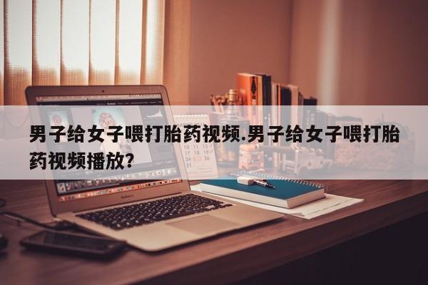 药流药购买男子给女子喂打胎药视频.男子给女子喂打胎药视频播放？