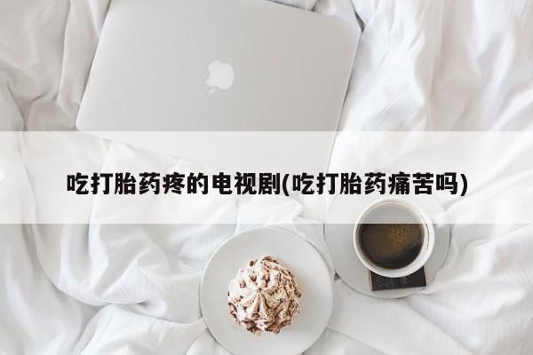 药流药购买吃打胎药疼的电视剧(吃打胎药痛苦吗)