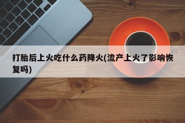 药流药购买打胎后上火吃什么药降火(流产上火了影响恢复吗)