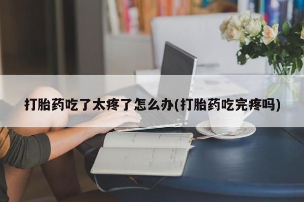 药流药购买打胎药吃了太疼了怎么办(打胎药吃完疼吗)