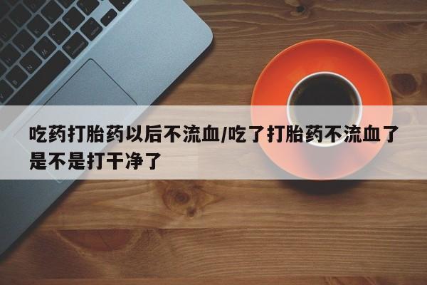 药流药购买吃药打胎药以后不流血/吃了打胎药不流血了是不是打干净了