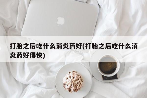 药流药购买打胎之后吃什么消炎药好(打胎之后吃什么消炎药好得快)
