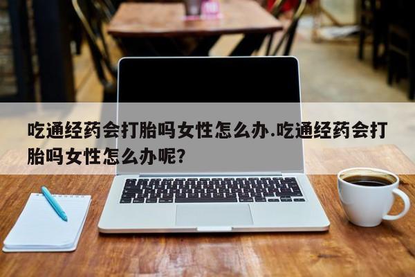 药流药购买吃通经药会打胎吗女性怎么办.吃通经药会打胎吗女性怎么办呢？