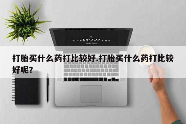 药流药购买打胎买什么药打比较好.打胎买什么药打比较好呢？