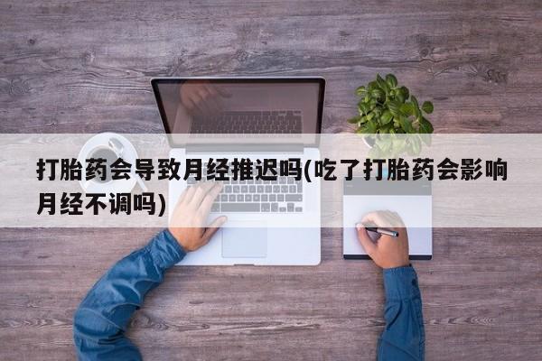 药流药购买打胎药会导致月经推迟吗(吃了打胎药会影响月经不调吗)