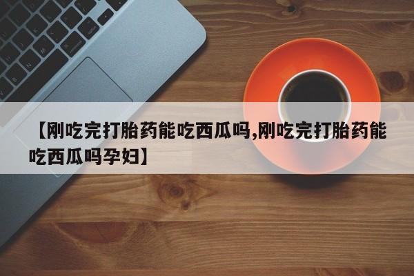 药流药购买【刚吃完打胎药能吃西瓜吗,刚吃完打胎药能吃西瓜吗孕妇】