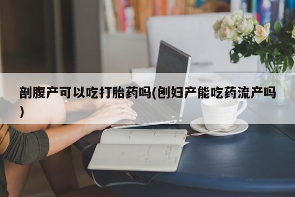 药流药购买剖腹产可以吃打胎药吗(刨妇产能吃药流产吗)