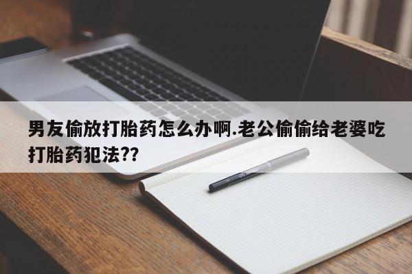 药流药购买男友偷放打胎药怎么办啊.老公偷偷给老婆吃打胎药犯法?？