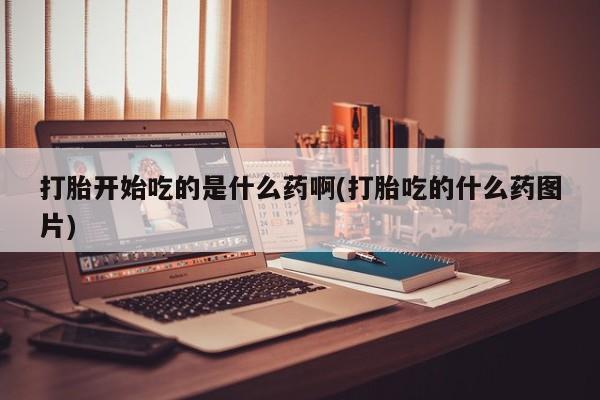药流药购买打胎开始吃的是什么药啊(打胎吃的什么药图片)