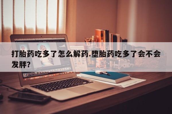 药流药购买打胎药吃多了怎么解药.堕胎药吃多了会不会发胖？