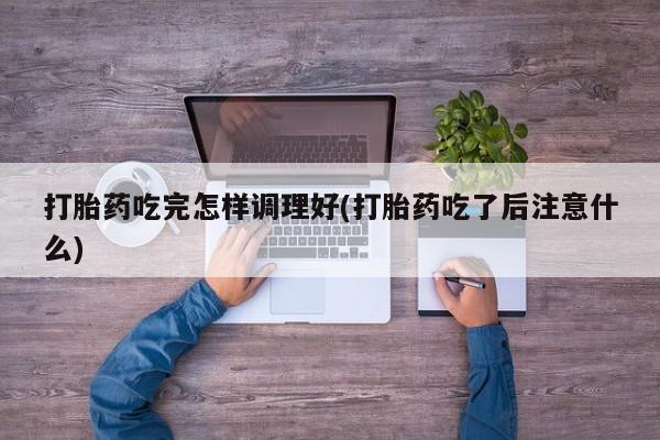 药流药购买打胎药吃完怎样调理好(打胎药吃了后注意什么)