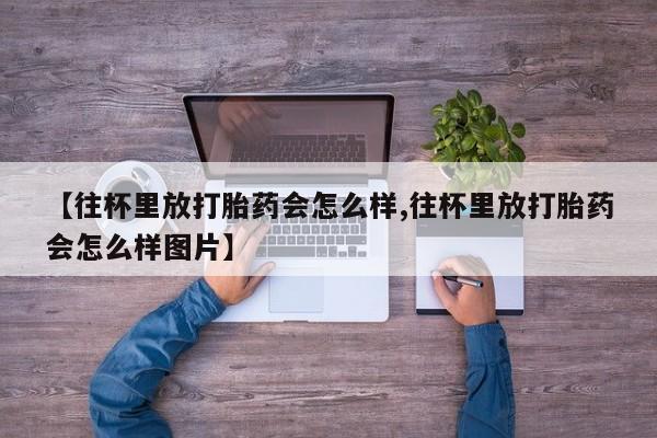 药流药购买【往杯里放打胎药会怎么样,往杯里放打胎药会怎么样图片】
