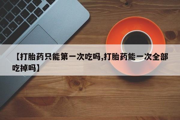 药流药购买【打胎药只能第一次吃吗,打胎药能一次全部吃掉吗】
