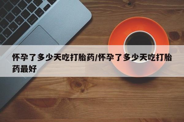 药流药购买怀孕了多少天吃打胎药/怀孕了多少天吃打胎药最好