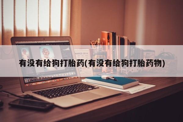 药流药购买有没有给狗打胎药(有没有给狗打胎药物)