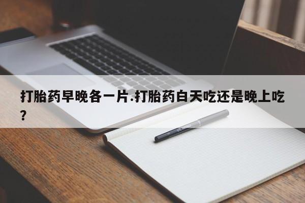 药流药购买打胎药早晚各一片.打胎药白天吃还是晚上吃？