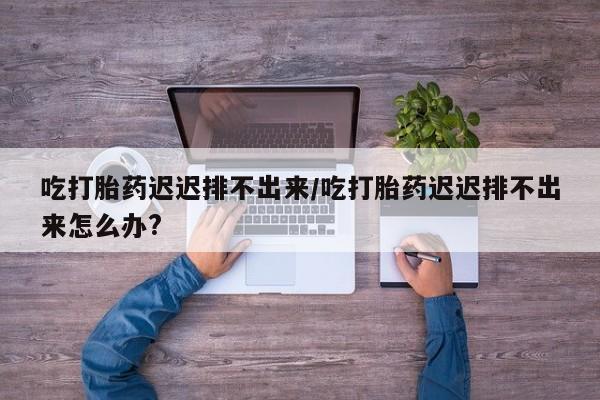 药流药购买吃打胎药迟迟排不出来/吃打胎药迟迟排不出来怎么办?