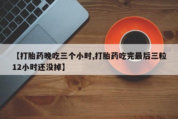 药流药购买【打胎药晚吃三个小时,打胎药吃完最后三粒12小时还没掉】