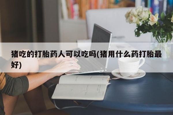 药流药购买猪吃的打胎药人可以吃吗(猪用什么药打胎最好)