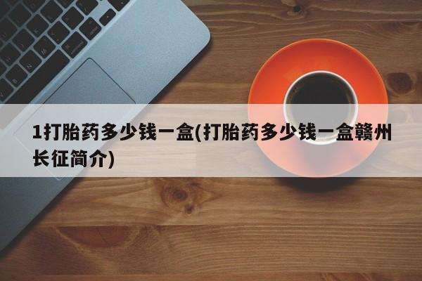 药流药购买1打胎药多少钱一盒(打胎药多少钱一盒赣州长征简介)