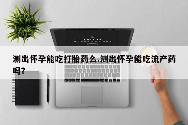 药流药购买测出怀孕能吃打胎药么.测出怀孕能吃流产药吗？