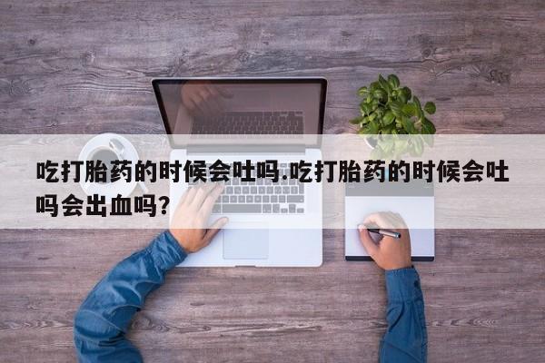 药流药购买吃打胎药的时候会吐吗.吃打胎药的时候会吐吗会出血吗？