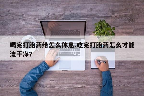 药流药购买喝完打胎药给怎么休息.吃完打胎药怎么才能流干净？
