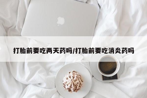 药流药购买打胎前要吃两天药吗/打胎前要吃消炎药吗