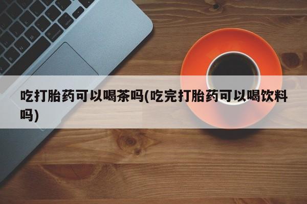 药流药购买吃打胎药可以喝茶吗(吃完打胎药可以喝饮料吗)