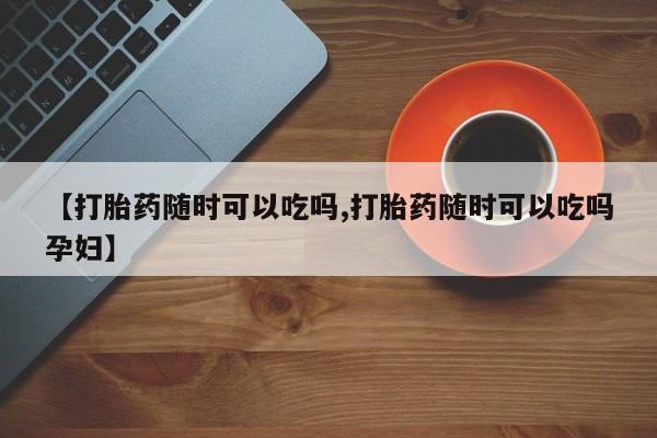 药流药购买【打胎药随时可以吃吗,打胎药随时可以吃吗孕妇】