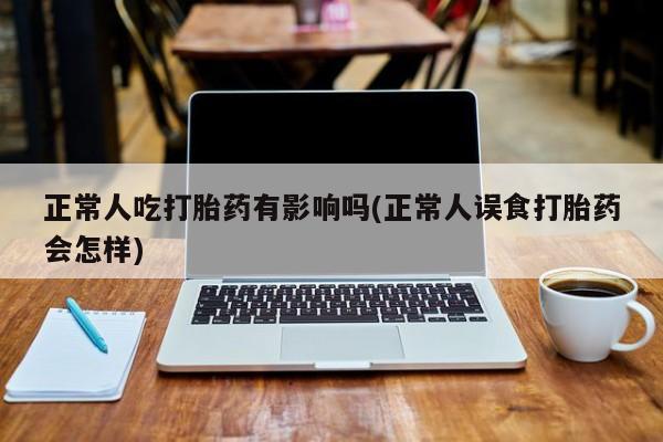 药流药购买正常人吃打胎药有影响吗(正常人误食打胎药会怎样)