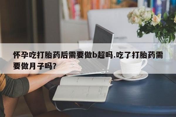 药流药购买怀孕吃打胎药后需要做b超吗.吃了打胎药需要做月子吗？