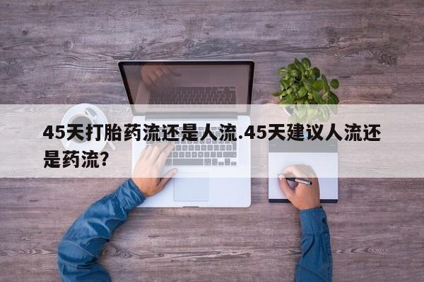 药流药购买45天打胎药流还是人流.45天建议人流还是药流？