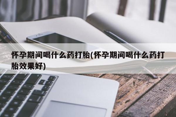 药流药购买怀孕期间喝什么药打胎(怀孕期间喝什么药打胎效果好)