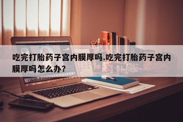 药流药购买吃完打胎药子宫内膜厚吗.吃完打胎药子宫内膜厚吗怎么办？
