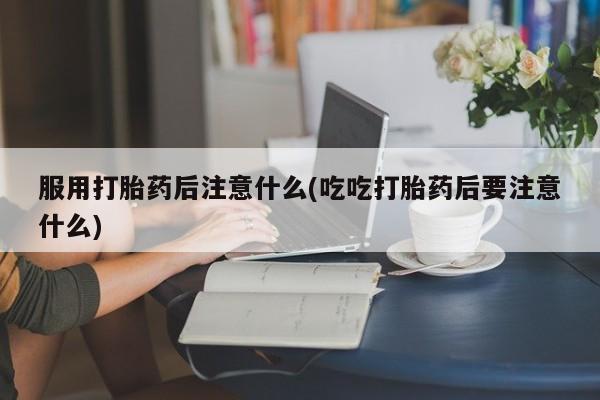 药流药购买服用打胎药后注意什么(吃吃打胎药后要注意什么)