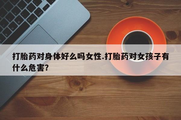 药流药购买打胎药对身体好么吗女性.打胎药对女孩子有什么危害？