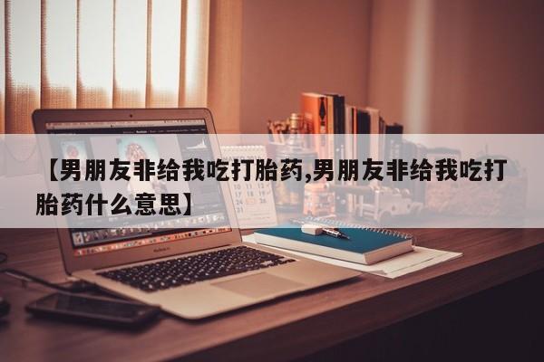 药流药购买【男朋友非给我吃打胎药,男朋友非给我吃打胎药什么意思】
