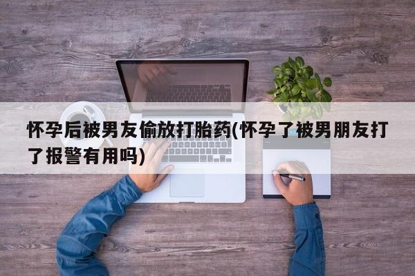 药流药购买怀孕后被男友偷放打胎药(怀孕了被男朋友打了报警有用吗)