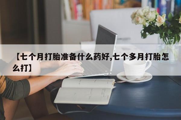 药流药购买【七个月打胎准备什么药好,七个多月打胎怎么打】