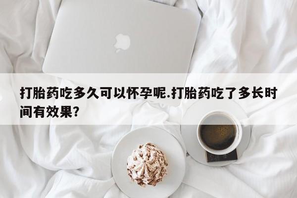 药流药购买打胎药吃多久可以怀孕呢.打胎药吃了多长时间有效果？