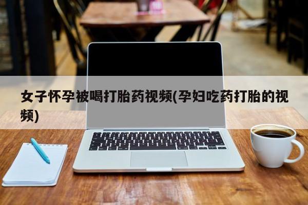 药流药购买女子怀孕被喝打胎药视频(孕妇吃药打胎的视频)