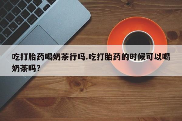药流药购买吃打胎药喝奶茶行吗.吃打胎药的时候可以喝奶茶吗？