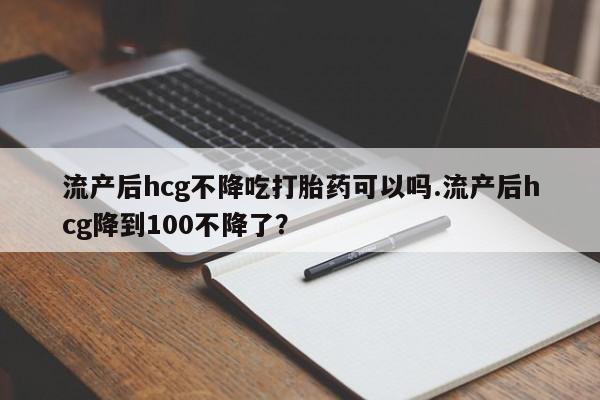 药流药购买流产后hcg不降吃打胎药可以吗.流产后hcg降到100不降了？