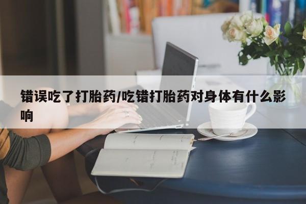 药流药购买错误吃了打胎药/吃错打胎药对身体有什么影响