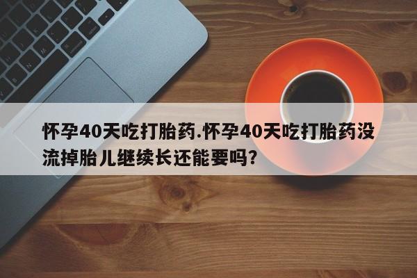 药流药购买怀孕40天吃打胎药.怀孕40天吃打胎药没流掉胎儿继续长还能要吗？