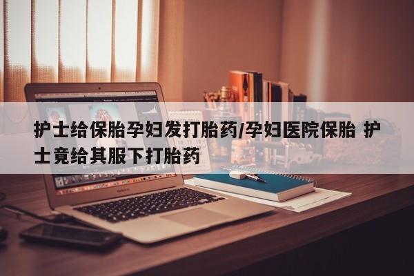 药流药购买护士给保胎孕妇发打胎药/孕妇医院保胎 护士竟给其服下打胎药