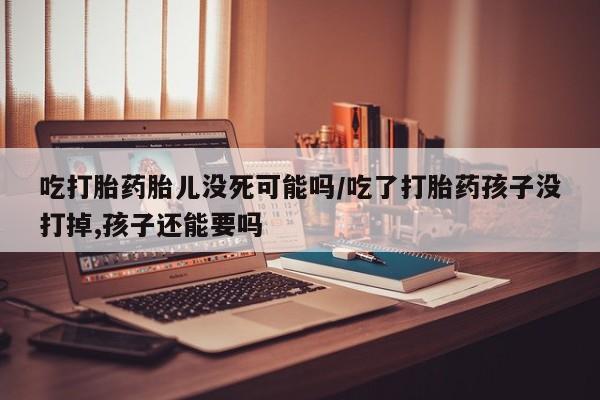 药流药购买吃打胎药胎儿没死可能吗/吃了打胎药孩子没打掉,孩子还能要吗