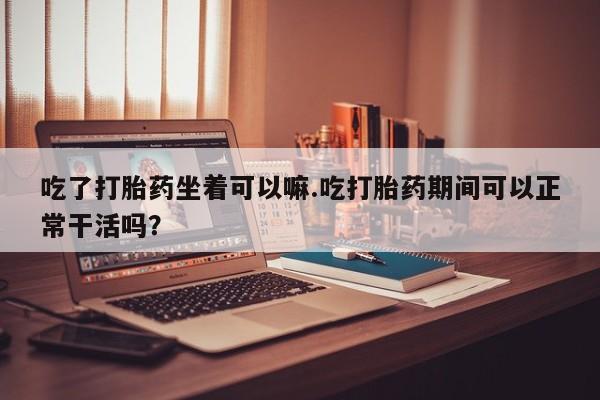 药流药购买吃了打胎药坐着可以嘛.吃打胎药期间可以正常干活吗？